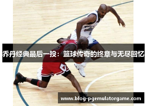 乔丹经典最后一投：篮球传奇的终章与无尽回忆