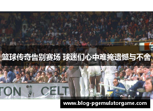 篮球传奇告别赛场 球迷们心中难掩遗憾与不舍