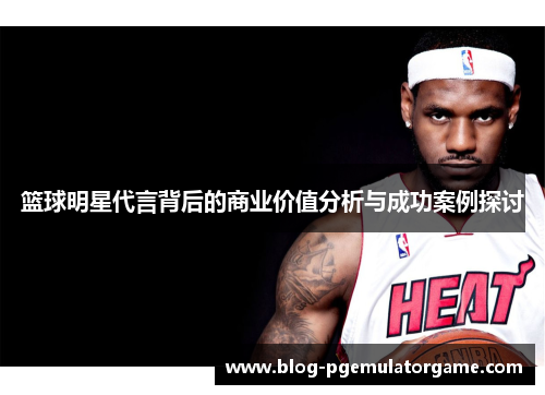 篮球明星代言背后的商业价值分析与成功案例探讨