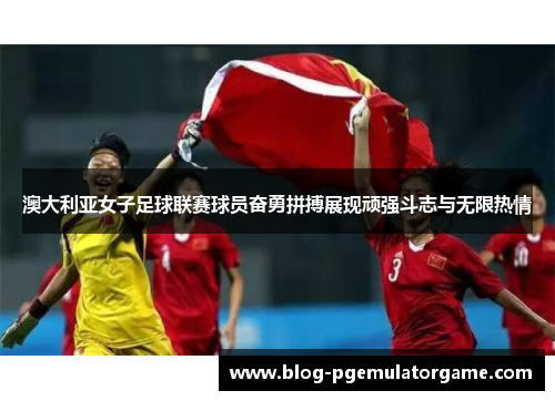 澳大利亚女子足球联赛球员奋勇拼搏展现顽强斗志与无限热情