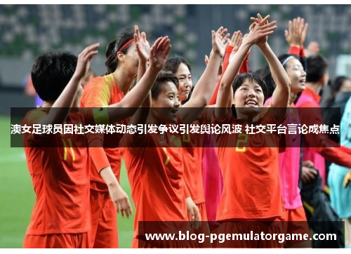 澳女足球员因社交媒体动态引发争议引发舆论风波 社交平台言论成焦点