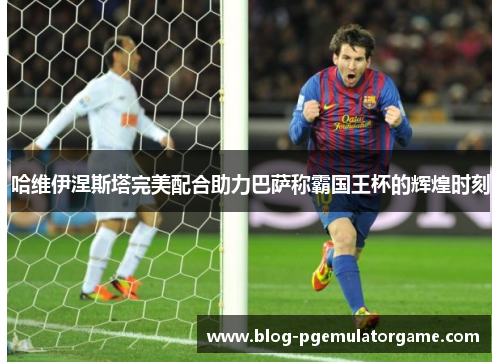 哈维伊涅斯塔完美配合助力巴萨称霸国王杯的辉煌时刻