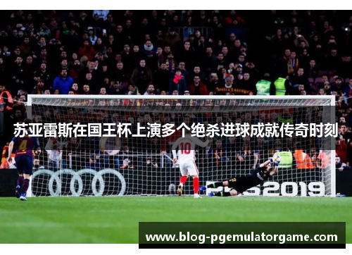 苏亚雷斯在国王杯上演多个绝杀进球成就传奇时刻