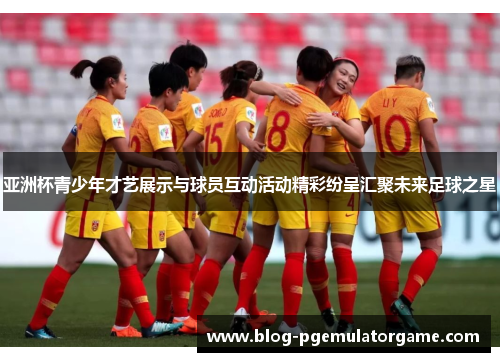 亚洲杯青少年才艺展示与球员互动活动精彩纷呈汇聚未来足球之星