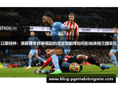以斯特林：英超青年联赛崛起的速度型前锋如何影响英格兰国家队