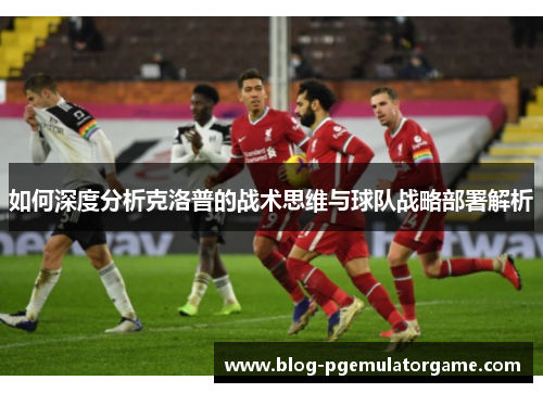 如何深度分析克洛普的战术思维与球队战略部署解析