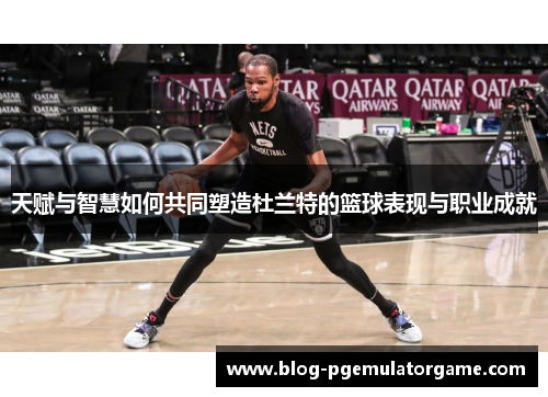 天赋与智慧如何共同塑造杜兰特的篮球表现与职业成就