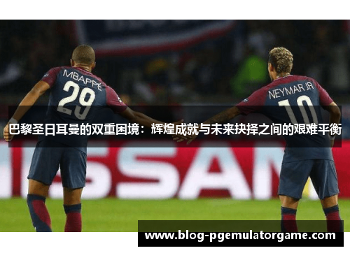 巴黎圣日耳曼的双重困境：辉煌成就与未来抉择之间的艰难平衡