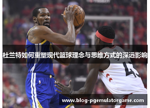杜兰特如何重塑现代篮球理念与思维方式的深远影响