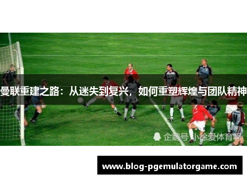 曼联重建之路：从迷失到复兴，如何重塑辉煌与团队精神