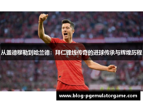 从盖德穆勒到哈兰德：拜仁锋线传奇的进球传承与辉煌历程