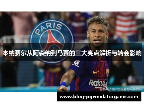 本纳赛尔从阿森纳到马赛的三大亮点解析与转会影响