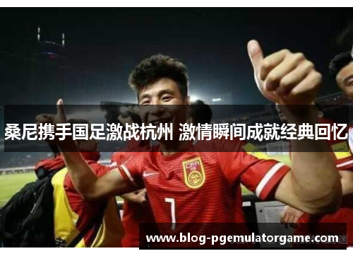 桑尼携手国足激战杭州 激情瞬间成就经典回忆