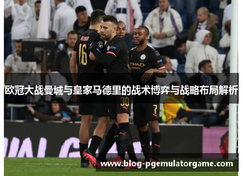 欧冠大战曼城与皇家马德里的战术博弈与战略布局解析