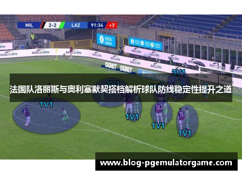 法国队洛丽斯与奥利塞默契搭档解析球队防线稳定性提升之道