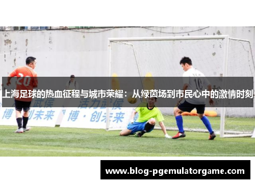 上海足球的热血征程与城市荣耀：从绿茵场到市民心中的激情时刻