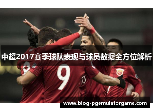 中超2017赛季球队表现与球员数据全方位解析