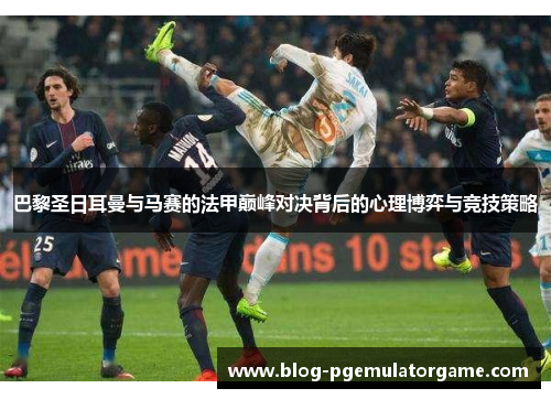 巴黎圣日耳曼与马赛的法甲巅峰对决背后的心理博弈与竞技策略