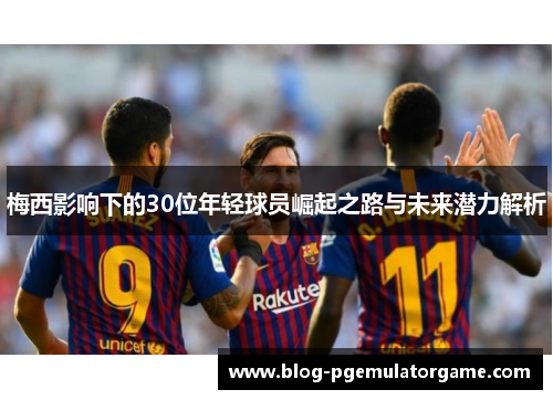 梅西影响下的30位年轻球员崛起之路与未来潜力解析