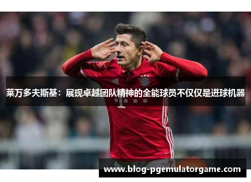莱万多夫斯基：展现卓越团队精神的全能球员不仅仅是进球机器