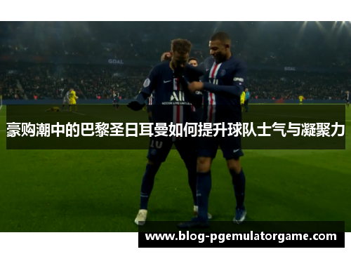 豪购潮中的巴黎圣日耳曼如何提升球队士气与凝聚力