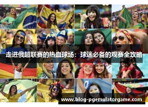 走进俄超联赛的热血球场：球迷必备的观赛全攻略