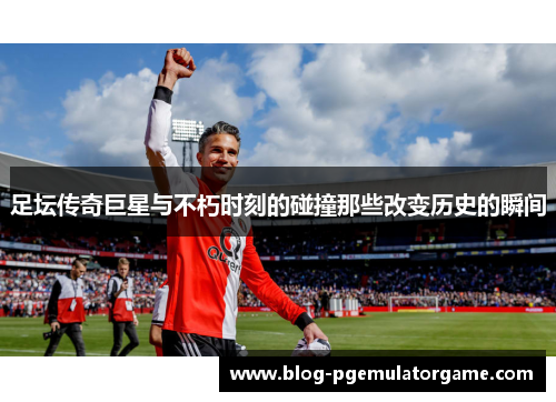 足坛传奇巨星与不朽时刻的碰撞那些改变历史的瞬间