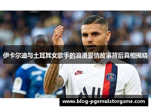 伊卡尔迪与土耳其女歌手的浪漫爱情故事背后真相揭晓