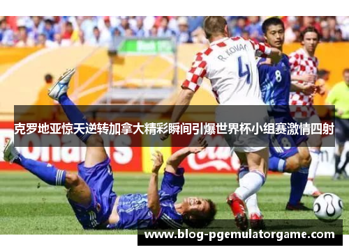 克罗地亚惊天逆转加拿大精彩瞬间引爆世界杯小组赛激情四射