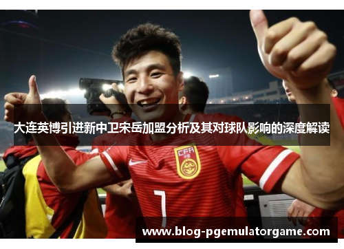 大连英博引进新中卫宋岳加盟分析及其对球队影响的深度解读