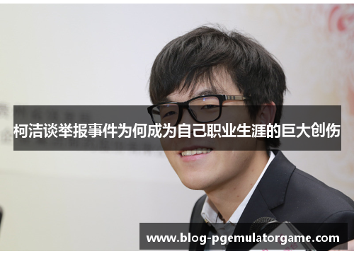 柯洁谈举报事件为何成为自己职业生涯的巨大创伤