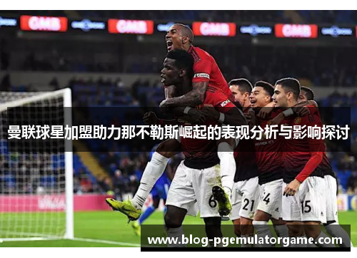 曼联球星加盟助力那不勒斯崛起的表现分析与影响探讨