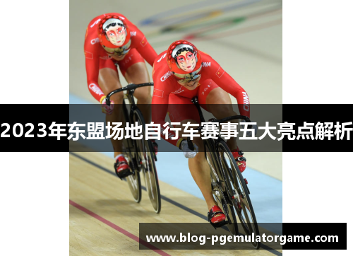 2023年东盟场地自行车赛事五大亮点解析
