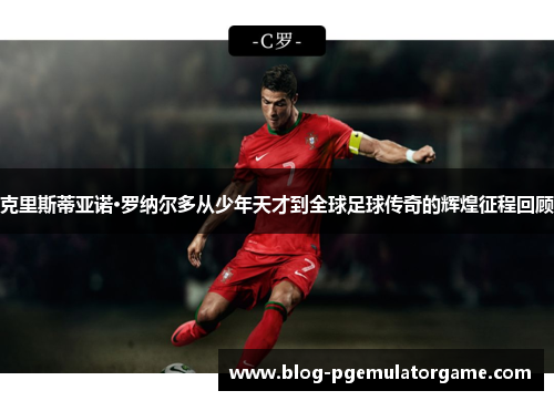 克里斯蒂亚诺·罗纳尔多从少年天才到全球足球传奇的辉煌征程回顾