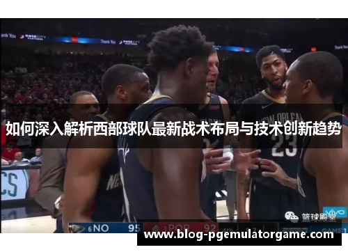 如何深入解析西部球队最新战术布局与技术创新趋势