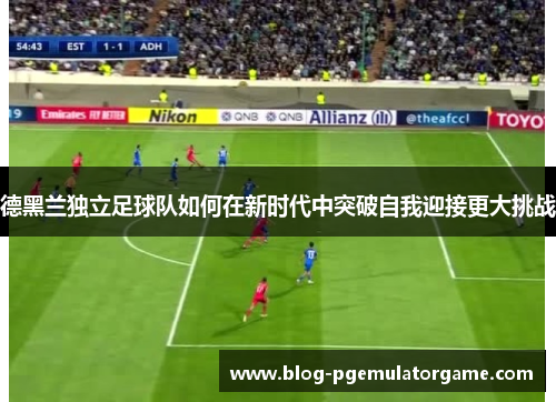 德黑兰独立足球队如何在新时代中突破自我迎接更大挑战