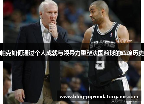 帕克如何通过个人成就与领导力重塑法国篮球的辉煌历史