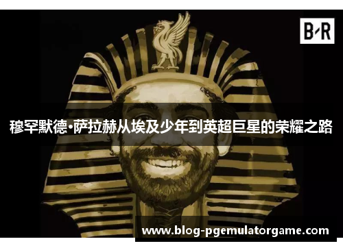 穆罕默德·萨拉赫从埃及少年到英超巨星的荣耀之路