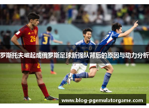 罗斯托夫崛起成俄罗斯足球新强队背后的原因与动力分析