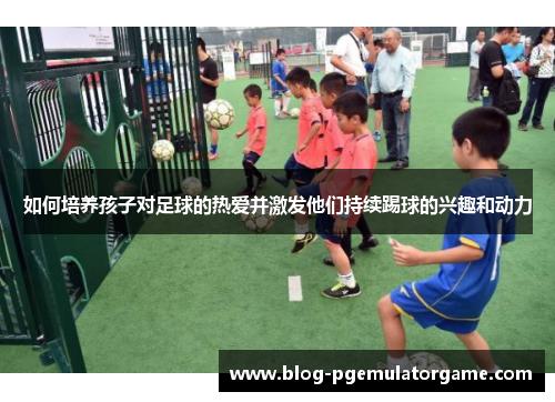 如何培养孩子对足球的热爱并激发他们持续踢球的兴趣和动力