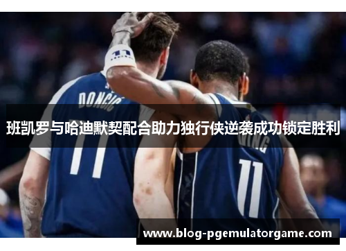 班凯罗与哈迪默契配合助力独行侠逆袭成功锁定胜利