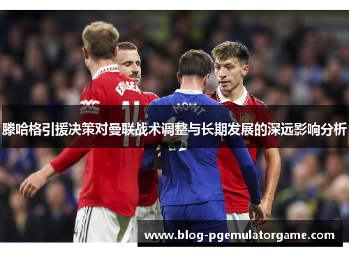 滕哈格引援决策对曼联战术调整与长期发展的深远影响分析