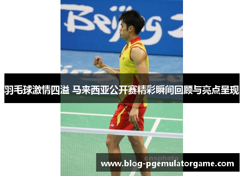 羽毛球激情四溢 马来西亚公开赛精彩瞬间回顾与亮点呈现