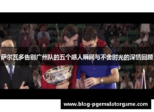 萨尔瓦多告别广州队的五个感人瞬间与不舍时光的深情回顾