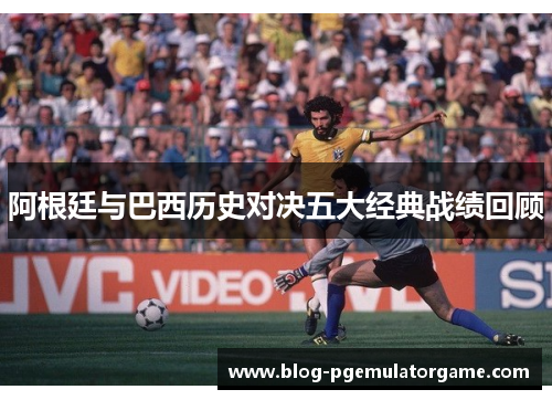 阿根廷与巴西历史对决五大经典战绩回顾