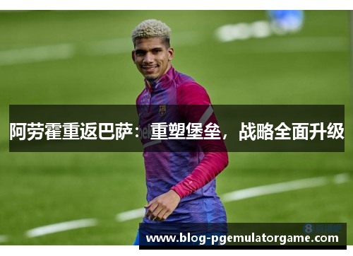 阿劳霍重返巴萨：重塑堡垒，战略全面升级