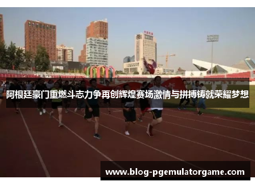 阿根廷豪门重燃斗志力争再创辉煌赛场激情与拼搏铸就荣耀梦想