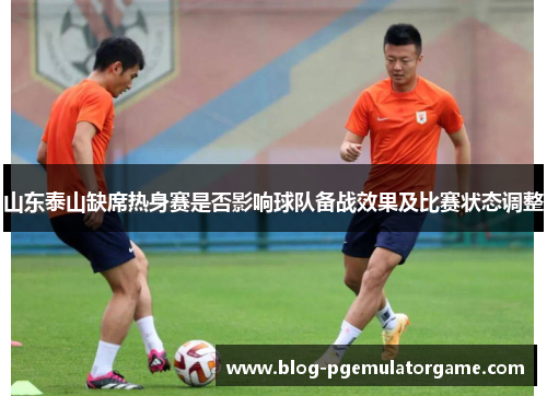 山东泰山缺席热身赛是否影响球队备战效果及比赛状态调整