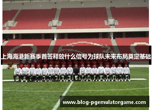 上海海港新赛季首签释放什么信号为球队未来布局奠定基础