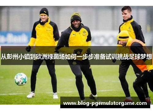 从彭州小镇到欧洲绿茵场如何一步步准备试训挑战足球梦想